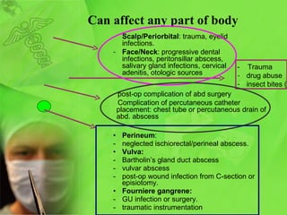 Can affect any part of body Perineum :  neglected ischiorectal/perineal abscess. Vulva: Bartholin’s gland duct abscess vulvar abscess post-op wound infection from C-section or episiotomy. Fourniere gangrene:  GU infection or surgery.  traumatic instrumentation Scalp/Periorbital : trauma, eyelid infections. Face/Neck : progressive dental infections, peritonsillar abscess, salivary gland infections, cervical adenitis, otologic sources -  Trauma drug abuse insect bites (rare). post-op complication of abd surgery Complication of percutaneous catheter placement: chest tube or percutaneous drain of abd. abscess 