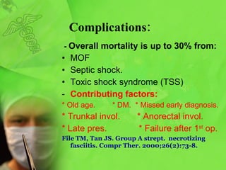 Complications: -  Overall mortality is up to 30% from: MOF  Septic shock.   Toxic shock syndrome (TSS) Contributing factors: * Old age.  * DM.  * Missed early diagnosis. * Trunkal invol.  * Anorectal invol. * Late pres.  * Failure after 1 st  op. File TM, Tan JS .  Group A strept.  necrotizing fasciitis .   Compr Ther.  2000;26 ( 2 ): 73-8.   