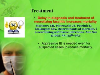Treatment D elay in diagnosis and treatment of   necrotizing fasciitis increase s  mortality   McHenry CR, Piotrowski JJ, Petrinic D,   Malangoni MA. Determinants of   mortality in necrotizing soft tissue infections. Ann Surg 1995; 221:558–563. Aggressive ttt is needed even for suspected cases to reduce mortality . 
