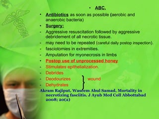 ABC. A ntibiotics   as soon as possible  ( aerobic and anaerobic bacteria ) Surgery: Aggressive  resuscitation followed by aggressive  debridement of all necrotic tissue . may need to be repeated  ( careful daily postop inspection ).  fasciotomies in extremities . Amputation for myonecrosis in limbs Postop use of unprocessed honey Stimulates epithelialization. Debrides Deodourizes  wound Dehydrates Akram Rajiput, Waseem Abul Samad, Mortality in necrotizing fasciitis. J Ayub Med Coll Abbottabad 2008; 20(2) 