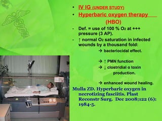 IV IG  (UNDER STUDY) Hyperbaric oxygen therapy  ( HBO ) Def. = use of 100 % O 2  at +++ pressure (3 AP). ↑   normal O 2  saturation in infected wounds by a thousand fold:     bacteriocidal effect.     ↑   PMN function    ↓   clostridial  α  toxin  production.      enhanced wound healing . Mulla ZD. Hyperbaric oxygen in necrotizing fasciitis.  Plast Reconstr Surg .    Dec 2008;122   (6):1984-5. 