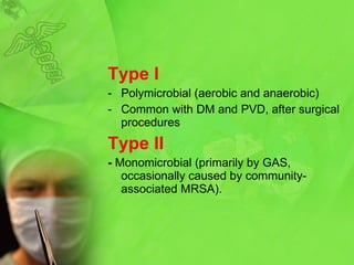 Type I Polymicrobial  ( aerobic and anaerobi c) C ommon with DM and PVD, after surgical procedures Type II -  Monomicrobial (primarily by GAS, occasionally caused by community-associated MRSA). 