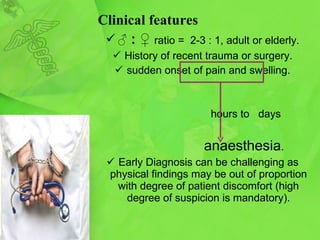 Clinical features ♂   : ♀  ratio =  2-3 : 1, adult or elderly. History of recent trauma or surgery. sudden onset of pain and swelling . hours to  days anaesthesia . Early Diagnosis can be challenging as  p hysical findings may be  out of proportion with  degree of patient discomfort   (high degree of suspicion is mandatory). 