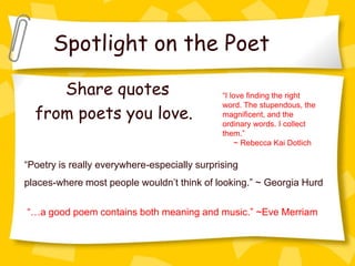 Spotlight on the Poet

     Share quotes                             “I love finding the right

  from poets you love.
                                              word. The stupendous, the
                                              magnificent, and the
                                              ordinary words. I collect
                                              them.”
                                                   ~ Rebecca Kai Dotlich

“Poetry is really everywhere-especially surprising
places-where most people wouldn’t think of looking.” ~ Georgia Hurd

“…a good poem contains both meaning and music.” ~Eve Merriam
 