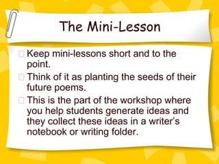 The Mini-Lesson
Keep mini-lessons short and to the
point.
Think of it as planting the seeds of their
future poems.
This is the part of the workshop where
you help students generate ideas and
they collect these ideas in a writer’s
notebook or writing folder.
 