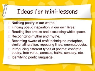 Ideas for mini-lessons
Noticing poetry in our words.
Finding poetic inspiration in our own lives.
Reading line breaks and discussing white space.
Recognizing rhythm and rhyme.
Becoming aware of craft techniques-metaphor,
simile, alliteration, repeating lines, onomatopoeia.
Introducing different types of poems: concrete
poetry, free verse, acrostic, haiku, sensory, etc.
Identifying poetic language.
 