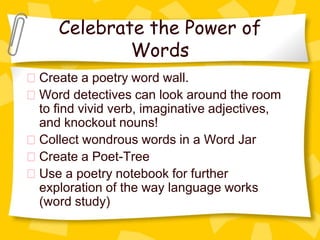 Celebrate the Power of
           Words
Create a poetry word wall.
Word detectives can look around the room
to find vivid verb, imaginative adjectives,
and knockout nouns!
Collect wondrous words in a Word Jar
Create a Poet-Tree
Use a poetry notebook for further
exploration of the way language works
(word study)
 