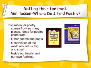 Getting their feet wet:
  Mini lesson-Where Do I Find Poetry?

Inspiration for poetry
   comes from so many
   places. Ideas for poems
   come from:
   Other poems and poets
   Observation of the
   world around us, big
   and small
   Inside our hearts and
   our own feelings.
 