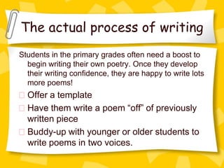 The actual process of writing
Students in the primary grades often need a boost to
  begin writing their own poetry. Once they develop
  their writing confidence, they are happy to write lots
  more poems!
  Offer a template
  Have them write a poem “off” of previously
  written piece
  Buddy-up with younger or older students to
  write poems in two voices.
 