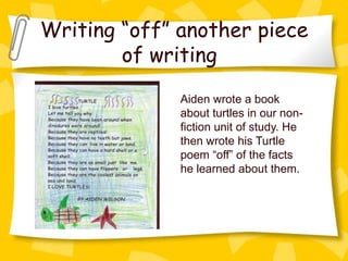 Writing “off” another piece
        of writing
              Aiden wrote a book
              about turtles in our non-
              fiction unit of study. He
              then wrote his Turtle
              poem “off” of the facts
              he learned about them.
 