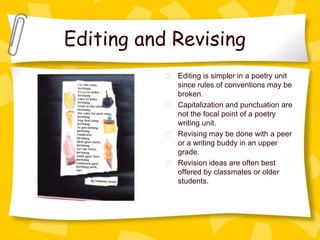 Editing and Revising
            Editing is simpler in a poetry unit
            since rules of conventions may be
            broken.
            Capitalization and punctuation are
            not the focal point of a poetry
            writing unit.
            Revising may be done with a peer
            or a writing buddy in an upper
            grade.
            Revision ideas are often best
            offered by classmates or older
            students.
 