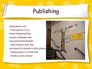 Publishing

Celebrate the unit!
 Invite parents in for a
Poetry Publishing Party-
prepare a keepsake and
have parent/child illustrate
 Have students recite their
own poems for students in other grades
 Display poems on a Poet-Tree
 Create a poetry podcast
 