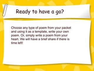 Ready to have a go?

Choose any type of poem from your packet
and using it as a template, write your own
poem. Or, simply write a poem from your
heart. We will have a brief share if there is
time left!
 