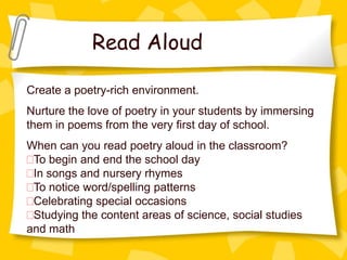 Read Aloud

Create a poetry-rich environment.
Nurture the love of poetry in your students by immersing
them in poems from the very first day of school.
When can you read poetry aloud in the classroom?
 To begin and end the school day
 In songs and nursery rhymes
 To notice word/spelling patterns
 Celebrating special occasions
 Studying the content areas of science, social studies
and math
 