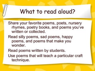 What to read aloud?
Share your favorite poems, poets, nursery
 rhymes, poetry books, and poems you’ve
 written or collected.
Read silly poems, sad poems, happy
 poems, and poems that make you
 wonder.
Read poems written by students.
Use poems that will teach a particular craft
 technique.
 