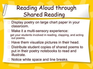 Reading Aloud through
       Shared Reading
Display poetry on large chart paper in your
classroom.
Make it a multi-sensory experience:
get your students involved in reading, clapping, and acting
 out poems.
Have them visualize pictures in their head.
Distribute student copies of shared poems to
put in their poetry notebooks to read and
illustrate.
Notice white space and line breaks.
 