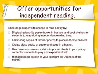Offer opportunities for
        independent reading.
Encourage students to choose to read poetry by:
  Displaying favorite poetry books in baskets and bookshelves for
  students to read during independent reading time.
  Laminating copies of familiar poems to place in theme baskets.
  Create class books of poetry and keep in a basket.
  Use poems on sentence strips in pocket charts in your poetry
  center for students to play and experiment with.
  Highlight poets as part of your spotlight on “Authors of the
  Month.”
 