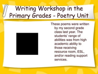 Writing Workshop in the
Primary Grades - Poetry Unit
                                    These poems were written
                                      by my second grade
                                      class last year. The
                                      students’ range of
         QuickTime™ and a
                                      abilities was from high
           decompressor
  are needed to see this picture.     academic ability to
                                      those receiving
                                      resource room, ESL,
                                      and/or reading support
                                      services.
 