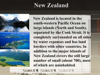 New Zealand
New Zealand is located in the
south-western Pacific Ocean on
large islands (North and South),
separated by the Cook Strait. It is
completely surrounded on all sides
by water expanses and has land
borders with other countries. In
addition to the major islands of
New Zealand covers the still large
number of small (about 700), most
of which are uninhabited.
 