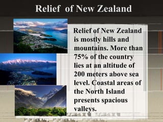Relief of New Zealand
Relief of New Zealand
is mostly hills and
mountains. More than
75% of the country
lies at an altitude of
200 meters above sea
level. Coastal areas of
the North Island
presents spacious
valleys.
 