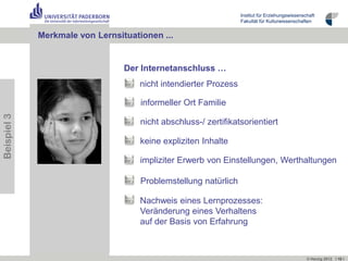 Institut für Erziehungswissenschaft
                                                                  Fakultät für Kulturwissenschaften


             Merkmale von Lernsituationen ...


                                 Der Internetanschluss …
                                     nicht intendierter Prozess

                                     informeller Ort Familie
Beispiel 3




                                     nicht abschluss-/ zertifikatsorientiert

                                     keine expliziten Inhalte

                                     impliziter Erwerb von Einstellungen, Werthaltungen

                                     Problemstellung natürlich

                                     Nachweis eines Lernprozesses:
                                     Veränderung eines Verhaltens
                                     auf der Basis von Erfahrung



                                                                                                 © Herzig 2012 I 10 I
 