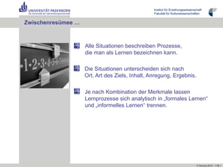 Institut für Erziehungswissenschaft
                                                 Fakultät für Kulturwissenschaften


Zwischenresümee …



                    Alle Situationen beschreiben Prozesse,
                    die man als Lernen bezeichnen kann.

                    Die Situationen unterscheiden sich nach
                    Ort, Art des Ziels, Inhalt, Anregung, Ergebnis.

                    Je nach Kombination der Merkmale lassen
                    Lernprozesse sich analytisch in „formales Lernen“
                    und „informelles Lernen“ trennen.




                                                                                © Herzig 2012 I 12 I
 