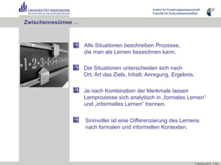 Institut für Erziehungswissenschaft
                                                 Fakultät für Kulturwissenschaften


Zwischenresümee …



                    Alle Situationen beschreiben Prozesse,
                    die man als Lernen bezeichnen kann.

                    Die Situationen unterscheiden sich nach
                    Ort, Art des Ziels, Inhalt, Anregung, Ergebnis.

                    Je nach Kombination der Merkmale lassen
                    Lernprozesse sich analytisch in „formales Lernen“
                    und „informelles Lernen“ trennen.


                    Sinnvoller ist eine Differenzierung des Lernens
                    nach formalen und informellen Kontexten.




                                                                                © Herzig 2012 I 14 I
 