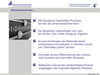 Institut für Erziehungswissenschaft
                                                 Fakultät für Kulturwissenschaften


Zwischenresümee …



                    Alle Situationen beschreiben Prozesse,
                    die man als Lernen bezeichnen kann.

                    Die Situationen unterscheiden sich nach
                    Ort, Art des Ziels, Inhalt, Anregung, Ergebnis.

                    Je nach Kombination der Merkmale lassen
                    Lernprozesse sich analytisch in „formales Lernen“
                    und „informelles Lernen“ trennen.


                    Sinnvoller ist eine Differenzierung des Lernens
                    nach formalen und informellen Kontexten.

                    Bedeutsam sind die dem beobachtbaren Prozess
                    vorgängigen oder zugrunde liegenden Prozesse.

                                                                                © Herzig 2012 I 16 I
 