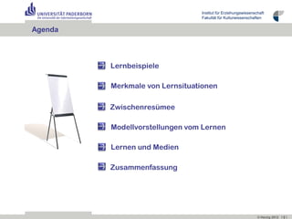 Institut für Erziehungswissenschaft
                                Fakultät für Kulturwissenschaften


Agenda



         Lernbeispiele

         Merkmale von Lernsituationen

         Zwischenresümee

         Modellvorstellungen vom Lernen

         Lernen und Medien

         Zusammenfassung




                                                               © Herzig 2012 I 2 I
 