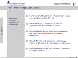 Institut für Erziehungswissenschaft
                                                                Fakultät für Kulturwissenschaften


             Modellvorstellungen vom Lernen...



                                  Lernen geschieht in der aktiven Auseinandersetzung
             Kognitions-          des Individuums mit der Umwelt.
             theoretische
             Vorstellungen
                                  Lernen bedeutet (u.a.) den Aufbau und die
             vom Lernen
                                  Repräsentation von mentalen Modellen.
Beispiel 1




                                  Mentale Modelle werden durch Alltagserfahrungen
                                  und durch medienvermittelte Vorstellungen
                                                                         ß
                                  beeinflusst.


                                  Mentale Modelle sind nicht immer realitätsange-
                                  messen und bedürfen der Ergänzung und „Korrektur“.


                                  Mentale Modelle werden insbesondere in informellen
                                  Kontexten entwickelt.


                                                                                               © Herzig 2012 I 20 I
 