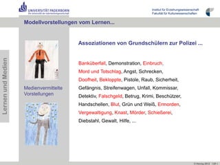 Institut für Erziehungswissenschaft
                                                                          Fakultät für Kulturwissenschaften


                    Lernbeispiele …
                    Modellvorstellungen vom Lernen...


                                        Assoziationen von Grundschülern zur Polizei ...
Lernen und Medien




                                        Banküberfall, Demonstration, Einbruch,
                                        Mord und Totschlag, Angst, Schrecken,
                                        Doofheit, Bekloppte, Pistole, Raub, Sicherheit,
                    Medienvermittelte   Gefängnis, Streifenwagen, Unfall, Kommissar,
                    Vorstellungen       Detektiv, Falschgeld, Betrug, Krimi, Beschützer,
                                        Handschellen, Blut, Grün und Weiß, Ermorden,
                                        Vergewaltigung, Knast, Mörder, Schießerei,
                                        Diebstahl, Gewalt, Hilfe, ...




                                                                                                         © Herzig 2012 I 21 I
 