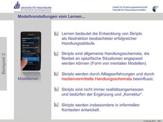 Institut für Erziehungswissenschaft
                                                             Fakultät für Kulturwissenschaften


             Modellvorstellungen vom Lernen...



                                  Lernen bedeutet die Entwicklung von Skripts
                                  als Abstraktion beobachteter erfolgreicher
                                  Handlungsabläufe.

                                  Skripts sind allgemeine Handlungsschemata, die
Beispiel 2




                                  flexibel an spezifische Situationen angepasst
                                  werden können (Form von mentalen Modellen).

                                  Skripts werden durch Alltagserfahrungen und durch
             Modelllernen         medienvermittelte Handlungsschemata beeinflusst.

                                  Skripts sind nicht immer realitätsangemessen
                                  und bedürfen der Ergänzung und „Korrektur“.

                                  Skripts werden insbesondere in informellen
                                  Kontexten entwickelt.

                                                                                            © Herzig 2012 I 23 I
 