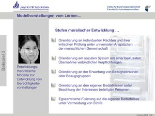 Institut für Erziehungswissenschaft
                                                                Fakultät für Kulturwissenschaften


             Modellvorstellungen vom Lernen...


                                Stufen moralischer Entwicklung …

                                  Orientierung an individuellen Rechten und ihrer
                                  kritischen Prüfung unter universalen Ansprüchen
                                  der menschlichen Gemeinschaft
Beispiel 3




                                  Orientierung am sozialen System mit einer bewussten
                                  Übernahme verbindlicher Verpflichtungen
             Entwicklungs-
             theoretische         Orientierung an der Erwartung von Bezugspersonen
             Modelle zur          oder Bezugsgruppen
             Entwicklung von
             Gerechtigkeits-
                                  Orientierung an den eigenen Bedürfnissen unter
             vorstellungen
                                  Beachtung der Interessen beteiligter Personen

                                  Egozentrische Fixierung auf die eigenen Bedürfnisse
                                  unter Vermeidung von Strafe


                                                                                               © Herzig 2012 I 25 I
 