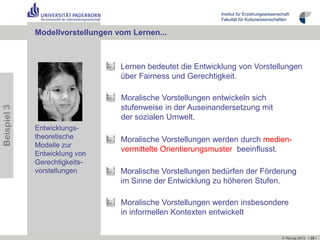 Institut für Erziehungswissenschaft
                                                             Fakultät für Kulturwissenschaften


             Modellvorstellungen vom Lernen...



                                  Lernen bedeutet die Entwicklung von Vorstellungen
                                  über Fairness und Gerechtigkeit.

                                  Moralische Vorstellungen entwickeln sich
                                  stufenweise in der Auseinandersetzung mit
Beispiel 3




                                  der sozialen Umwelt.
             Entwicklungs-
             theoretische         Moralische Vorstellungen werden durch medien-
             Modelle zur
                                  vermittelte Orientierungsmuster beeinflusst.
             Entwicklung von
             Gerechtigkeits-
             vorstellungen        Moralische Vorstellungen bedürfen der Förderung
                                  im Sinne der Entwicklung zu höheren Stufen.

                                  Moralische Vorstellungen werden insbesondere
                                  in informellen Kontexten entwickelt


                                                                                            © Herzig 2012 I 26 I
 