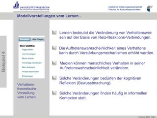 Institut für Erziehungswissenschaft
                                                             Fakultät für Kulturwissenschaften


             Modellvorstellungen vom Lernen...



                                  Lernen bedeutet die Veränderung von Verhaltenswei-
                                  sen auf der Basis von Reiz-Reaktions-Verbindungen.

                                  Die Auftretenswahrscheinlichkeit eines Verhaltens
Beispiel 4




                                  kann durch Verstärkungsmechanismen erhöht werden.

                                  Medien können menschliches Verhalten in seiner
                                  Auftretenswahrscheinlichkeit verändern.

                                  Solche Veränderungen bedürfen der kognitiven
             Verhaltens-          Reflexion (Bewusstmachung).
             theoretische
             Vorstellung          Solche Veränderungen finden häufig in informellen
             vom Lernen           Kontexten statt.



                                                                                            © Herzig 2012 I 29 I
 