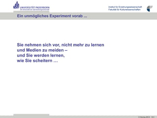 Institut für Erziehungswissenschaft
                                            Fakultät für Kulturwissenschaften


Ein unmögliches Experiment vorab ...




Sie nehmen sich vor, nicht mehr zu lernen
und Medien zu meiden –
und Sie werden lernen,
wie Sie scheitern …




                                                                           © Herzig 2012 I 3 I
 