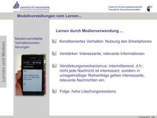 Institut für Erziehungswissenschaft
                                                                      Fakultät für Kulturwissenschaften


                     Modellvorstellungen vom Lernen...


                                        Lernen durch Medienverwendung ...
                    Medienvermittelte
                                          Konditioniertes Verhalten: Nutzung des Smartphones
Lernen und Medien




                    Verhaltensorien-
                    tierungen
                                          Verstärker: Interessante, relevante Informationen


                                          Verstärkungsmechanismus: intermittierend, d.h.:
                                          nicht jede Nachricht ist interessant, sondern in
                                          unregelmäßiger Reihenfolge gehen interessante,
                                          relevante Nachrichten ein.

                                          Folge: hohe Löschungsresistenz




                                                                                                     © Herzig 2012 I 30 I
 
