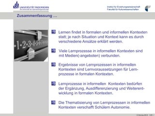 Institut für Erziehungswissenschaft
                                               Fakultät für Kulturwissenschaften


Zusammenfassung …



                    Lernen findet in formalen und informellen Kontexten
                    statt; je nach Situation und Kontext kann es durch
                    verschiedene Ansätze erklärt werden.

                    Viele Lernprozesse in informellen Kontexten sind
                    mit Medien(-angeboten) verbunden.

                    Ergebnisse von Lernprozessen in informellen
                    Kontexten sind Lernvoraussetzungen für Lern-
                    prozesse in formalen Kontexten.

                    Lernprozesse in informellen Kontexten bedürfen
                    der Ergänzung, Ausdifferenzierung und Weiterent-
                    wicklung in formalen Kontexten.

                    Die Thematisierung von Lernprozessen in informellen
                    Kontexten verschafft Schülern Autonomie.
                                                                              © Herzig 2012 I 31 I
 