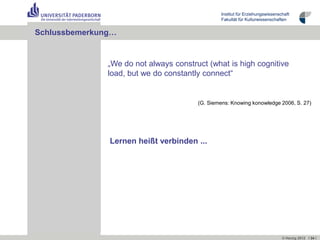 Institut für Erziehungswissenschaft
                                                 Fakultät für Kulturwissenschaften


Schlussbemerkung…


               „We do not always construct (what is high cognitive
               load, but we do constantly connect“


                                        (G. Siemens: Knowing konowledge 2006, S. 27)




               Lernen heißt verbinden ...




                                                                                © Herzig 2012 I 34 I
 