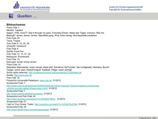 Institut für Erziehungswissenschaft
                                                                                                           Fakultät für Kulturwissenschaften


          Quellen …

Bildnachweise:
Fotos Folie 1:
NikoDa: Tastatur
Ilagarn: VHS; nons77: See it through my eyes; Franziska Elsner: News des Tages; michaux: Red dot
Blacky87: lernen, lernen, lernen; Swordfish-yang: iPod; Erbe Verlag: Wie Aquarelle entstehen
Foto Folie 25:
Tania: Treppe
Foto Folie 6, 10, 25, 26:
Chris030: Verträumt
Foto Folie 4:
Sa244: Feuer frei
Foto Folie 12, 14, 31, 32:
Nessquick: Scoreboard
Foto Folie 13:
Dancwart: lernen immer lernen
Fotos Folie 15:
Sebastian Staendecke: exam nerves; black-doll: Schulkind; DaTroubler: Die Lichtgestalt; Helvetica: Buch3
Yaeger: wohin jetzt; HobbyFotograf: Kopfball; Villiger Josef: wichtig!
Some rights reserved: http://creativecommons.org/licenses/by/2.0/de/deed.de
Quelle: http://www.piqs.de
Foto Folie 15:
Fotoarchiv Universität Paderborn: www.upb.de, 01/2012
Screenshot Folie 7:
http://www.cosmiq.de/qa/show/3255554/Darf-ein-Lehrer-manche-Tests-korrigieren-und-benoten
-andere-aus-der-selben-Klasse-aber-nicht/, 01/2012
Screenshot Folie 7:
http://www.cosmiq.de/help/userranks/, 01/2012
Screenshot und Foto Folie 24:
http://www.youtube.com/watch?v=LW4yDkVYBmk , 01/2012
Screenshot Folie 27:
I spit on Your Grave; Trailer: http://youtube.com/watch?v=HC9p7SkJPwE, 01/2012
Screenshot Folie 33:
http://www.daniel-braun.com/pressespiegel/, 01/2012


                                                                                                                                          © Herzig 2012 I 35 I
 