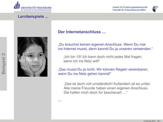 Institut für Erziehungswissenschaft
                                                                    Fakultät für Kulturwissenschaften


             Lernbeispiele …
                           ...


                                 Der Internetanschluss …


                                 „Du brauchst keinen eigenen Anschluss. Wenn Du mal
                                 ins Internet musst, dann kannst Du ja unseren verwenden.“
Beispiel 3




                                     „Ich bin 15! Ich kann doch nicht jedes Mal fragen,
                                     wenn ich ins Netz will!“

                                 „Das musst Du ja nicht. Wir können Regeln vereinbaren,
                                 wann Du ins Netz gehen kannst!“

                                     „Das ist doch voll umständlich! Außerdem ist es unfair.
                                     Alle meine Freunde haben einen eigenen Anschluss.
                                     Die halten mich doch für bescheuert …“

                                 …




                                                                                                   © Herzig 2012 I 6 I
 