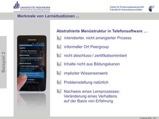 Institut für Erziehungswissenschaft
                                                                 Fakultät für Kulturwissenschaften


             Merkmale von Lernsituationen ...


                                 Abstrahierte Menüstruktur in Telefonsoftware …
                                     intendierter, nicht arrangierter Prozess

                                     informeller Ort Peergroup
Beispiel 2




                                     nicht abschluss-/ zertifikatsorientiert

                                     Inhalte nicht aus Bildungskanon

                                     impliziter Wissenserwerb

                                     Problemstellung natürlich

                                     Nachweis eines Lernprozesses:
                                     Veränderung eines Verhaltens
                                     auf der Basis von Erfahrung



                                                                                                © Herzig 2012 I 9 I
 