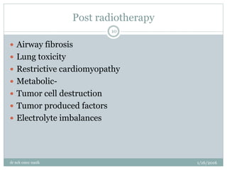 Post radiotherapy
1/16/2016
dr nck cmcc nasik
10
 Airway fibrosis
 Lung toxicity
 Restrictive cardiomyopathy
 Metabolic-
 Tumor cell destruction
 Tumor produced factors
 Electrolyte imbalances
 