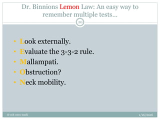 Dr. Binnions Lemon Law: An easy way to
remember multiple tests…
1/16/2016
dr nck cmcc nasik
20
• Look externally.
• Evaluate the 3-3-2 rule.
• Mallampati.
• Obstruction?
• Neck mobility.
 
