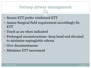 Intraop airway management
1/16/2016
dr nck cmcc nasik
29
 Secure ETT prefer reinforced ETT
 Assess Surgical field requirement accordingly fix
ETT
 Trach as an when indicated
 Prolonged reconstructions- keep head end elevated
to minimise supraglottic edema
 Give dexamentasone
 Minimise ETT movement
 