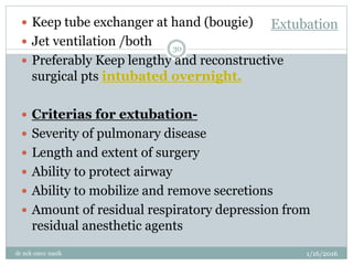 Extubation
1/16/2016
dr nck cmcc nasik
30
 Keep tube exchanger at hand (bougie)
 Jet ventilation /both
 Preferably Keep lengthy and reconstructive
surgical pts intubated overnight.
 Criterias for extubation-
 Severity of pulmonary disease
 Length and extent of surgery
 Ability to protect airway
 Ability to mobilize and remove secretions
 Amount of residual respiratory depression from
residual anesthetic agents
 
