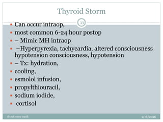Thyroid Storm
1/16/2016
dr nck cmcc nasik
33
 Can occur intraop,
 most common 6-24 hour postop
 – Mimic MH intraop
 –Hyperpyrexia, tachycardia, altered consciousness
hypotension consciousness, hypotension
 – Tx: hydration,
 cooling,
 esmolol infusion,
 propylthiouracil,
 sodium iodide,
 cortisol
 