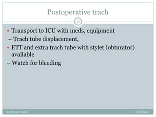 Postoperative trach
1/16/2016
dr nck cmcc nasik
37
 Transport to ICU with meds, equipment
– Trach tube displacement,
 ETT and extra trach tube with stylet (obturator)
available
– Watch for bleeding
 