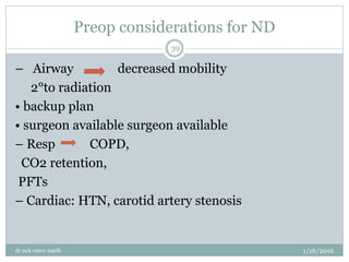 Preop considerations for ND
1/16/2016
dr nck cmcc nasik
39
– Airway decreased mobility
2°to radiation
• backup plan
• surgeon available surgeon available
– Resp COPD,
CO2 retention,
PFTs
– Cardiac: HTN, carotid artery stenosis
 