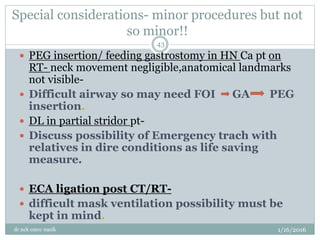 Special considerations- minor procedures but not
so minor!!
1/16/2016
dr nck cmcc nasik
43
 PEG insertion/ feeding gastrostomy in HN Ca pt on
RT- neck movement negligible,anatomical landmarks
not visible-
 Difficult airway so may need FOI GA PEG
insertion.
 DL in partial stridor pt-
 Discuss possibility of Emergency trach with
relatives in dire conditions as life saving
measure.
 ECA ligation post CT/RT-
 difficult mask ventilation possibility must be
kept in mind.
 